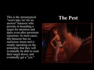 The Pest This is the stereotypical "won't take 'no' for an answer" harasser who persists in hounding a target for attention and dates even after persistent rejections. In most cases, this harasser has no malicious intent and is simply operating on the principles that they will eventually be able to wear their target down, and eventually get a "yes."  