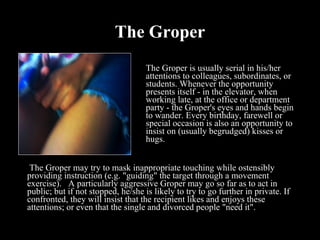 The Groper The Groper is usually serial in his/her attentions to colleagues, subordinates, or students. Whenever the opportunity presents itself - in the elevator, when working late, at the office or department party - the Groper's eyes and hands begin to wander. Every birthday, farewell or special occasion is also an opportunity to insist on (usually begrudged) kisses or hugs.    The Groper may try to mask inappropriate touching while ostensibly providing instruction (e.g. "guiding" the target through a movement exercise).   A particularly aggressive Groper may go so far as to act in public; but if not stopped, he/she is likely to try to go further in private. If confronted, they will insist that the recipient likes and enjoys these attentions; or even that the single and divorced people "need it".    