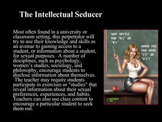 The Intellectual Seducer Most often found in a university or classroom setting, this perpetrator will try to use their knowledge and skills as an avenue to gaining access to a student, or information about a student, for sexual purposes.  A number of disciplines, such as psychology, women’s studies, sociology, and philosophy, encourage students to disclose information about themselves.  The teacher may require students participate in exercises or "studies" that reveal information about their sexual preferences, experiences, and habits. Teachers can also use class content to encourage a particular student to seek them out.    