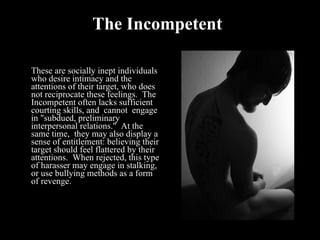 The Incompetent These are socially inept individuals who desire intimacy and the attentions of their target, who does not reciprocate these feelings.  The Incompetent often lacks sufficient courting skills, and  cannot  engage in "subdued, preliminary interpersonal relations."  At the same time,  they may also display a sense of entitlement: believing their target should feel flattered by their attentions.  When rejected, this type of harasser may engage in stalking, or use bullying methods as a form of revenge.  