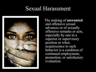 Sexual Harassment   The making of  unwanted  and offensive sexual advances or of sexually offensive remarks or acts, especially by one in a superior or supervisory position or when acquiescence to such behavior is a condition of continued employment, promotion, or satisfactory evaluation.  