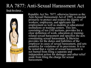RA 7877: Anti-Sexual Harassment Act Republic Act No. 7877, otherwise known as the Anti-Sexual Harassment Act of 1995, is enacted primarily to protect and respect the dignity of workers, employees, and applicants for employment as well as students in educational institutions or training centers. This law, consisting of ten (10) sections, provides for a clear definition of work, education or training-related sexual harassment and specifies the acts constituting sexual harassment. It likewise provides for the duties and liabilities of the employer in cases of sexual harassment, and sets penalties for violations of its provisions. It is to be noted that a victim of sexual harassment is not barred from filing a separate and independent action for damages and other relief aside from filing the charge for sexual harassment.  