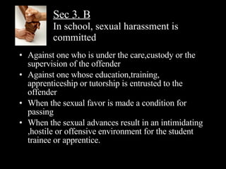 Sec 3. B   In school, sexual harassment is committed Against one who is under the care,custody or the supervision of the offender Against one whose education,training, apprenticeship or tutorship is entrusted to the offender When the sexual favor is made a condition for passing When the sexual advances result in an intimidating ,hostile or offensive environment for the student trainee or apprentice. 
