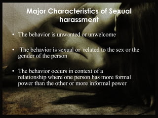 Major Characteristics of Sexual harassment The behavior is unwanted or unwelcome The behavior is sexual or  related to the sex or the gender of the person The behavior occurs in context of a  relationship where one person has more formal power than the other or more informal power 