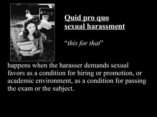 Quid pro quo sexual harassment “ this for that ” happens when the harasser demands sexual favors as a condition for hiring or promotion, or academic environment, as a condition for passing the exam or the subject. 