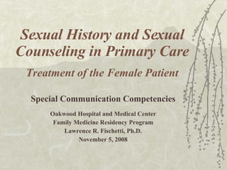 Sexual History and Sexual Counseling in Primary Care Treatment of the Female Patient Special Communication Competencies Oakwood Hospital and Medical Center Family Medicine Residency Program Lawrence R. Fischetti, Ph.D. November 5, 2008 