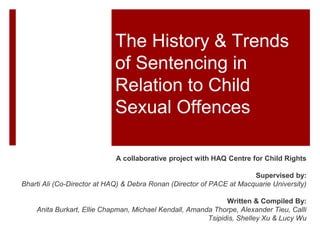 The History & Trends
of Sentencing in
Relation to Child
Sexual Offences
A Collaborative Project with HAQ Centre for Child Rights
Supervised by:
Bharti Ali (Co-Director at HAQ) & Debra Ronan (Director of PACE at Macquarie University)
Written & Compiled By:
Anita Burkart, Ellie Chapman, Michael Kendall, Amanda Thorpe, Alexander Tieu, Calli
Tsipidis, Shelley Xu & Lucy Wu
 