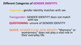 Different Categories of GENDER IDENTITY:
Cisgender- gender identity matches with sex
Transgender- GENDER IDENTITY does not match
with sex
QUESTIONING- unsure of GENDER IDENTITY
QUEER, GENDER FLUID, NON-BINARY- “Manness” or
womanness” does not play a vital role in
their everyday life.
 