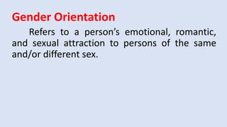 Gender Orientation
Refers to a person’s emotional, romantic,
and sexual attraction to persons of the same
and/or different sex.
 