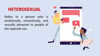 HETEROSEXUAL
Refers to a person who is
emotionally, romantically, and
sexually attracted to people of
the opposite sex.
 