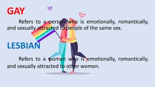 GAY
Refers to a person who is emotionally, romantically,
and sexually attracted to people of the same sex.
LESBIAN
Refers to a woman who is emotionally, romantically,
and sexually attracted to other women.
 