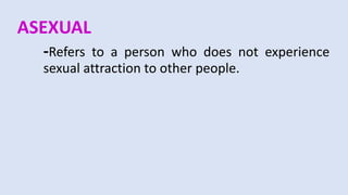 ASEXUAL
-Refers to a person who does not experience
sexual attraction to other people.
 