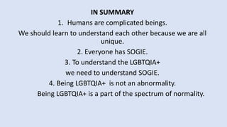 IN SUMMARY
1. Humans are complicated beings.
We should learn to understand each other because we are all
unique.
2. Everyone has SOGIE.
3. To understand the LGBTQIA+
we need to understand SOGIE.
4. Being LGBTQIA+ is not an abnormality.
Being LGBTQIA+ is a part of the spectrum of normality.
 