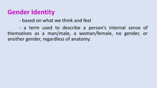 Gender Identity
- based on what we think and feel
- a term used to describe a person’s internal sense of
themselves as a man/male, a woman/female, no gender, or
another gender, regardless of anatomy.
 