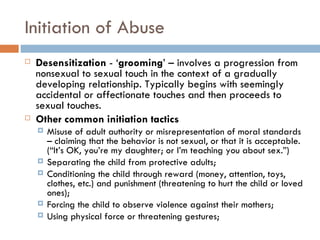 Initiation of Abuse Desensitization  - ‘ grooming ’ – involves a progression from nonsexual to sexual touch in the context of a gradually developing relationship. Typically begins with seemingly accidental or affectionate touches and then proceeds to sexual touches. Other common initiation tactics  Misuse of adult authority or misrepresentation of moral standards – claiming that the behavior is not sexual, or that it is acceptable. (“It’s OK, you’re my daughter; or I’m teaching you about sex.”) Separating the child from protective adults; Conditioning the child through reward (money, attention, toys, clothes, etc.) and punishment (threatening to hurt the child or loved ones); Forcing the child to observe violence against their mothers; Using physical force or threatening gestures; 