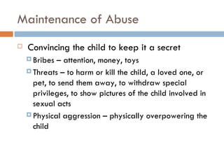 Maintenance of Abuse   Convincing the child to keep it a secret Bribes – attention, money, toys Threats – to harm or kill the child, a loved one, or pet, to send them away, to withdraw special privileges, to show pictures of the child involved in sexual acts  Physical aggression – physically overpowering the child 