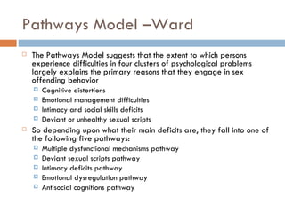Pathways Model –Ward The Pathways Model suggests that the extent to which persons experience difficulties in four clusters of psychological problems largely explains the primary reasons that they engage in sex offending behavior Cognitive distortions  Emotional management difficulties Intimacy and social skills deficits Deviant or unhealthy sexual scripts So depending upon what their main deficits are, they fall into one of the following five pathways: Multiple dysfunctional mechanisms pathway Deviant sexual scripts pathway Intimacy deficits pathway Emotional dysregulation pathway Antisocial cognitions pathway 