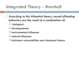 Integrated Theory - Marshall According to this influential theory, sexual offending behaviors are the result of a combination of: biological  developmental environmental influences cultural influences  individual vulnerabilities and situational factors 