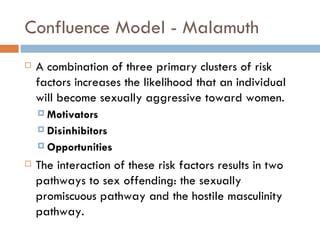 Confluence Model - Malamuth A combination of three primary clusters of risk factors increases the likelihood that an individual will become sexually aggressive toward women.  Motivators  Disinhibitors Opportunities The interaction of these risk factors results in two pathways to sex offending: the sexually promiscuous pathway and the hostile masculinity pathway. 