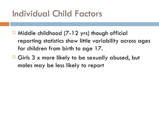 Individual Child Factors Middle childhood (7-12 yrs) though official reporting statistics show little variability across ages for children from birth to age 17.  Girls 3 x more likely to be sexually abused, but males may be less likely to report 