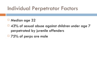 Individual Perpetrator Factors Median age 32 43% of sexual abuse against children under age 7 perpetrated by juvenile offenders 75% of perps are male 