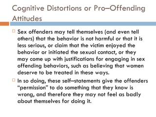 Cognitive Distortions or Pro–Offending Attitudes Sex offenders may tell themselves (and even tell others) that the behavior is not harmful or that it is less serious, or claim that the victim enjoyed the behavior or initiated the sexual contact, or they may come up with justifications for engaging in sex offending behaviors, such as believing that women deserve to be treated in these ways.  In so doing, these self–statements give the offenders “permission” to do something that they know is wrong, and therefore they may not feel as badly about themselves for doing it. 