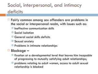 Social, interpersonal, and intimacy deficits Fairly common among sex offenders are problems in the social or interpersonal realm, with issues such as: Ineffective communication skills Social isolation  General social skills deficits Sexual anxiety Problems in intimate relationships Blockage –  fixation at a developmental level that leaves him incapable of progressing to mutually satisfying adult relationships;  problems relating to adult women, access to adult sexual relationship is blocked 