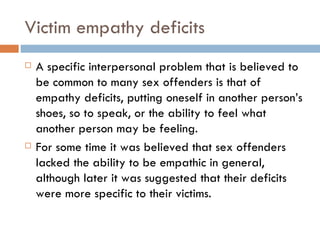 Victim empathy deficits A specific interpersonal problem that is believed to be common to many sex offenders is that of empathy deficits, putting oneself in another person’s shoes, so to speak, or the ability to feel what another person may be feeling.  For some time it was believed that sex offenders lacked the ability to be empathic in general, although later it was suggested that their deficits were more specific to their victims. 