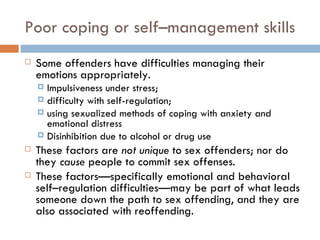 Poor coping or self–management skills Some offenders have difficulties managing their emotions appropriately.  Impulsiveness under stress;  difficulty with self-regulation;  using sexualized methods of coping with anxiety and emotional distress Disinhibition due to alcohol or drug use These factors are  not unique  to sex offenders; nor do they  cause  people to commit sex offenses.  These factors—specifically emotional and behavioral self–regulation difficulties—may be part of what leads someone down the path to sex offending, and they are also associated with reoffending. 