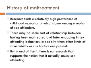 History of maltreatment Research finds a relatively high prevalence of childhood sexual or physical abuse among samples of sex offenders.  There may be some sort of relationship between having been maltreated and later engaging in sex offending behaviors, especially when other kinds of vulnerability or risk factors are present.  But in and of itself, there is no research that supports the notion that it actually  causes  sex offending.  