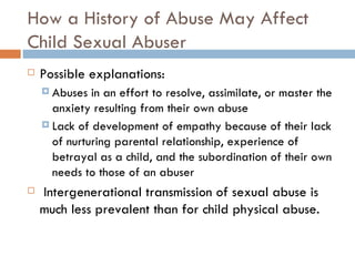 How a History of Abuse May Affect Child Sexual Abuser Possible explanations: Abuses in an effort to resolve, assimilate, or master the anxiety resulting from their own abuse Lack of development of empathy because of their lack of nurturing parental relationship, experience of betrayal as a child, and the subordination of their own needs to those of an abuser   Intergenerational transmission of sexual abuse is much less prevalent than for child physical abuse. 