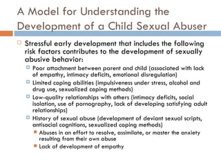 A Model for Understanding the Development of a Child Sexual Abuser Stressful early development that includes the following risk factors contributes to the development of sexually abusive behavior: Poor attachment between parent and child (associated with lack of empathy, intimacy deficits, emotional disregulation) Limited coping abilities (impulsiveness under stress, alcohol and drug use, sexualized coping methods) Low-quality relationships with others (intimacy deficits, social isolation, use of pornography, lack of developing satisfying adult relationships) History of sexual abuse (development of deviant sexual scripts, antisocial cognitions, sexualized coping methods)  Abuses in an effort to resolve, assimilate, or master the anxiety resulting from their own abuse Lack of development of empathy  