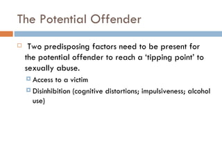 The Potential Offender   Two predisposing factors need to be present for the potential offender to reach a ‘tipping point’ to sexually abuse. Access to a victim Disinhibition (cognitive distortions; impulsiveness; alcohol use) 