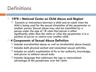 Definitions   1978 – National Center on Child Abuse and Neglect   Contacts or interactions between a child and an adult when the child is being used for the sexual stimulation of the perpetrator or another person. Sexual abuse may also be committed by a person under the age of 18 when that person is either significantly older than the victim or when the perpetrator is in a position of power or control over another child.  4 Components of Sexual Abuse Definition Includes extrafamilial abuse as well as intrafamilial abuse (incest). Includes both physical contact and noncontact sexual activities. Includes an adult’s exploitation of his or her authority, knowledge, and power to achieve sexual ends. Includes language that addresses the age or maturational advantage of the perpetrator over the victim. 