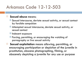 Arkansas Code 12-12-503   Sexual abuse  means: Sexual intercourse, deviate sexual activity, or sexual contact by forcible compulsion Attempted sexual intercourse, deviate sexual activity, or sexual contact Indecent exposure Forcing, permitting, or encouraging the watching of pornography or live sexual activity   Sexual exploitation  means allowing, permitting, or encouraging participation or depiction of the juvenile in prostitution, obscene photographing, filming, or obscenely depicting a juvenile for any use or purpose 