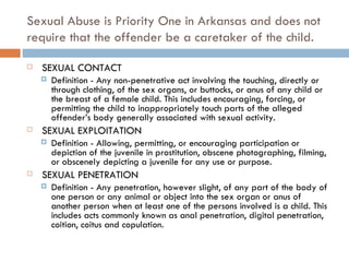 Sexual Abuse is Priority One in Arkansas and does not require that the offender be a caretaker of the child.   SEXUAL CONTACT Definition - Any non-penetrative act involving the touching, directly or through clothing, of the sex organs, or buttocks, or anus of any child or the breast of a female child. This includes encouraging, forcing, or permitting the child to inappropriately touch parts of the alleged offender’s body generally associated with sexual activity.    SEXUAL EXPLOITATION Definition - Allowing, permitting, or encouraging participation or depiction of the juvenile in prostitution, obscene photographing, filming, or obscenely depicting a juvenile for any use or purpose.    SEXUAL PENETRATION Definition - Any penetration, however slight, of any part of the body of one person or any animal or object into the sex organ or anus of another person when at least one of the persons involved is a child. This includes acts commonly known as anal penetration, digital penetration, coition, coitus and copulation. 