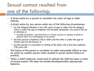 Sexual contact resulted from  one of the following: A direct action by a parent or caretaker ten years of age or older (abuse); A direct action by any person under any of the following circumstances: (a) The alleged offender is ten (10) years of age or older and the alleged victim is under the age of eighteen and forcible compulsion was used in the act or attempt, or Forcible Compulsion – physical force or a threat, express or implied, of death or physical injury to or kidnapping of any person. (b) One person is eighteen (18) or older and the other is under the age of sixteen and not the spouse, or (c) One person is a caretaker or sibling of the other who is less than eighteen (18) years old The failure of the parent or caretaker to make reasonable efforts to stop an action by another person which resulted in sexual contact (failure to protect). When a child’s behavior would tend to indicate the child has been a victim of sexual contact. This does not include developmentally appropriate behavior. 