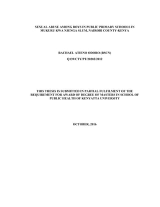 SEXUAL ABUSE AMONG BOYS IN PUBLIC PRIMARY SCHOOLS IN
MUKURU KWA NJENGA SLUM, NAIROBI COUNTY-KENYA
RACHAEL ATIENO ODORO (BSCN)
Q139/CTY/PT/20282/2012
THIS THESIS IS SUBMITTED IN PARTIAL FULFILMENT OF THE
REQUIREMENT FOR AWARD OF DEGREE OF MASTERS IN SCHOOL OF
PUBLIC HEALTH OF KENYATTA UNIVERSITY
OCTOBER, 2016
 