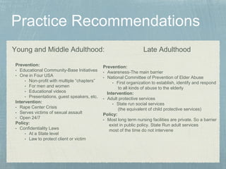 Young and Middle Adulthood:
Prevention:
• Educational Community-Base Initiatives
• One in Four USA
• Non-profit with multiple “chapters”
• For men and women
• Educational videos
• Presentations, guest speakers, etc.
Intervention:
• Rape Center Crisis
• Serves victims of sexual assault
• Open 24/7
Policy:
• Confidentiality Laws
• At a State level
• Law to protect client or victim
Late Adulthood
Prevention:
• Awareness-The main barrier
• National Committee of Prevention of Elder Abuse
• First organization to establish, identify and respond
to all kinds of abuse to the elderly
Intervention:
• Adult protective services
• State run social services
(the equivalent of child protective services)
Policy:
• Most long term nursing facilities are private. So a barrier
exist in public policy. State Run adult services
most of the time do not intervene
 