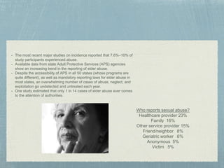 • The most recent major studies on incidence reported that 7.6%–10% of
study participants experienced abuse.
• Available data from state Adult Protective Services (APS) agencies
show an increasing trend in the reporting of elder abuse.
• Despite the accessibility of APS in all 50 states (whose programs are
quite different), as well as mandatory reporting laws for elder abuse in
most states, an overwhelming number of cases of abuse, neglect, and
exploitation go undetected and untreated each year.
• One study estimated that only 1 in 14 cases of elder abuse ever comes
to the attention of authorities.
Who reports sexual abuse?
Healthcare provider 23%
Family 16%
Other service provider 15%
Friend/neighbor 8%
Geriatric worker 6%
Anonymous 5%
Victim 5%
 