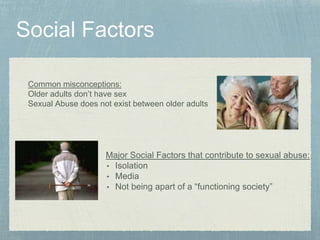 Major Social Factors that contribute to sexual abuse:
• Isolation
• Media
• Not being apart of a “functioning society”
Common misconceptions:
Older adults don’t have sex
Sexual Abuse does not exist between older adults
 