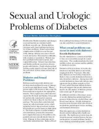 Sexual and Urologic


Problems of Diabetes


National Diabetes Information Clearinghouse

U.S. Department
of Health and
Human Services
NATIONAL
INSTITUTES
OF HEALTH

Troublesome bladder symptoms and changes
in sexual function are common health
problems as people age. Having diabetes
can mean early onset and increased sever­
ity of these problems. Sexual and urologic
complications of diabetes occur because
of the damage diabetes can cause to blood
vessels and nerves. Men may have difficulty
with erections or ejaculation. Women may
have problems with sexual response and
vaginal lubrication. Urinary tract infections
and bladder problems occur more often in
people with diabetes. People who keep their
diabetes under control can lower their risk of
the early onset of these sexual and urologic
problems.

Diabetes and Sexual
Problems
Both men and women with diabetes can
develop sexual problems because of damage
to nerves and small blood vessels. When a
person wants to lift an arm or take a step, the
brain sends nerve signals to the appropriate
muscles. Nerve signals also control internal
organs like the heart and bladder, but people
do not have the same kind of conscious
control over them as they do over their arms
and legs. The nerves that control internal
organs are called autonomic nerves, which
signal the body to digest food and circulate
blood without a person having to think about
it. The body’s response to sexual stimuli is
also involuntary, governed by autonomic
nerve signals that increase blood flow to the
genitals and cause smooth muscle tissue to
relax. Damage to these autonomic nerves
can hinder normal function. Reduced blood

flow resulting from damage to blood vessels
can also contribute to sexual dysfunction.

What sexual problems can
occur in men with diabetes?
Erectile Dysfunction
Erectile dysfunction is a consistent inability
to have an erection firm enough for sexual
intercourse. The condition includes the total
inability to have an erection and the inability
to sustain an erection.
Estimates of the prevalence of erectile dys­
function in men with diabetes vary widely,
ranging from 20 to 75 percent. Men who
have diabetes are two to three times more
likely to have erectile dysfunction than men
who do not have diabetes. Among men with
erectile dysfunction, those with diabetes may
experience the problem as much as 10 to
15 years earlier than men without diabetes.
Research suggests that erectile dysfunction
may be an early marker of diabetes, particu­
larly in men ages 45 and younger.
In addition to diabetes, other major causes
of erectile dysfunction include high blood
pressure, kidney disease, alcohol abuse, and
blood vessel disease. Erectile dysfunction
may also occur because of the side effects of
medications, psychological factors, smoking,
and hormonal deficiencies.
Men who experience erectile dysfunction
should consider talking with a health care
provider. The health care provider may ask
about the patient’s medical history, the type
and frequency of sexual problems, medica­
tions, smoking and drinking habits, and other

 