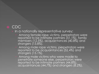 CDC
› In a nationally representative survey;
 Among female rape victims, perpetrators were
reported to be intimate partners (51.1%), family
members (12.5%), acquaintances (40.8%) and
strangers (13.8%).
 Among male rape victims, perpetrators were
reported to be acquaintances (52.4%) and
strangers (15.1%).
 Among male victims who were made to
penetrate someone else, perpetrators were
reported to be intimate partners (44.8%),
acquaintances (44.7%) and strangers (8.2%).
 