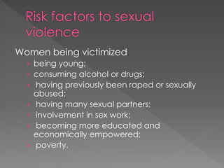 Women being victimized
› being young;
› consuming alcohol or drugs;
› having previously been raped or sexually
abused;
› having many sexual partners;
› involvement in sex work;
› becoming more educated and
economically empowered;
› poverty.
 