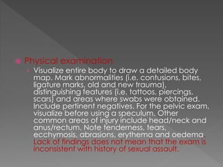  Physical examination
› Visualize entire body to draw a detailed body
map. Mark abnormalities (i.e. contusions, bites,
ligature marks, old and new trauma),
distinguishing features (i.e. tattoos, piercings,
scars) and areas where swabs were obtained.
Include pertinent negatives. For the pelvic exam,
visualize before using a speculum. Other
common areas of injury include head/neck and
anus/rectum. Note tenderness, tears,
ecchymosis, abrasions, erythema and oedema.
Lack of findings does not mean that the exam is
inconsistent with history of sexual assault.
 