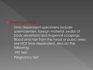  Investigations
› Time dependent specimens include
sperm/semen, foreign material, swabs of
body secretions and fingernail scrapings.
Blood and hair from the head or pubic area
are NOT time dependent. Also do the
following:
› HIV test
—Pregnancy test
 