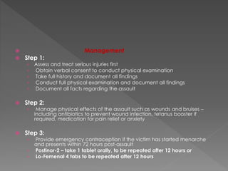  Management
 Step 1:
› Assess and treat serious injuries first
› Obtain verbal consent to conduct physical examination
› Take full history and document all findings
› Conduct full physical examination and document all findings
› Document all facts regarding the assault
 Step 2:
› Manage physical effects of the assault such as wounds and bruises –
including antibiotics to prevent wound infection, tetanus booster if
required, medication for pain relief or anxiety
 Step 3:
› Provide emergency contraception if the victim has started menarche
and presents within 72 hours post-assault
› Postinor-2 – take 1 tablet orally, to be repeated after 12 hours or
› Lo-Femenal 4 tabs to be repeated after 12 hours
 