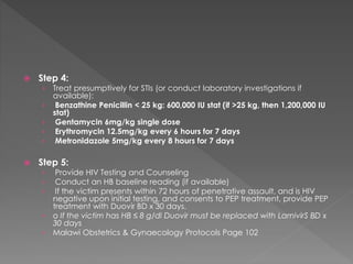 Step 4:
› Treat presumptively for STIs (or conduct laboratory investigations if
available):
› Benzathine Penicillin < 25 kg: 600,000 IU stat (if >25 kg, then 1,200,000 IU
stat)
› Gentamycin 6mg/kg single dose
› Erythromycin 12.5mg/kg every 6 hours for 7 days
› Metronidazole 5mg/kg every 8 hours for 7 days
 Step 5:
› Provide HIV Testing and Counseling
› Conduct an HB baseline reading (if available)
› If the victim presents within 72 hours of penetrative assault, and is HIV
negative upon initial testing, and consents to PEP treatment, provide PEP
treatment with Duovir BD x 30 days.
› o If the victim has HB ≤ 8 g/dl Duovir must be replaced with LamivirS BD x
30 days
› Malawi Obstetrics & Gynaecology Protocols Page 102
 