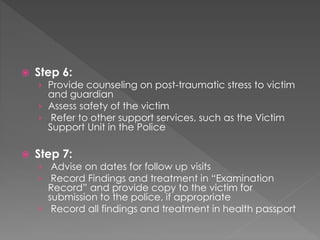  Step 6:
› Provide counseling on post-traumatic stress to victim
and guardian
› Assess safety of the victim
› Refer to other support services, such as the Victim
Support Unit in the Police
 Step 7:
› Advise on dates for follow up visits
› Record Findings and treatment in “Examination
Record” and provide copy to the victim for
submission to the police, if appropriate
› Record all findings and treatment in health passport
 