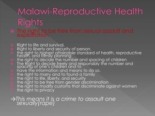  The right to be free from sexual assault and
exploitation
 Right to life and survival.
 Right to liberty and security of person.
 the right to highest attainable standard of health, reproductive
health, and family planning
 the right to decide the number and spacing of children
 The Right to decide freely and responsibly the number and
spacing of one’s children and to
 have the information and means to do so.
 the right to marry and to found a family
 the right to life, liberty, and security
 the right to be free from gender discrimination
 the right to modify customs that discriminate against women
 the right to privacy
→This means it is a crime to assault one
sexually(rape)
 